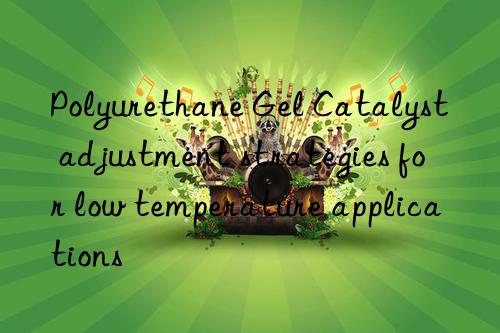 polyurethane gel catalyst adjustment strategies for low temperature applications