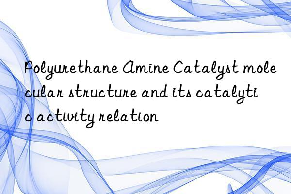 polyurethane amine catalyst molecular structure and its catalytic activity relation