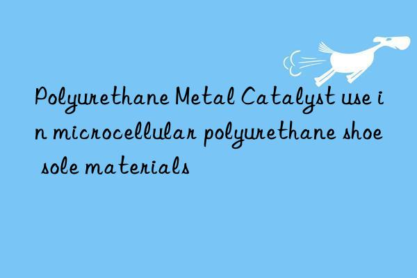 polyurethane metal catalyst use in microcellular polyurethane shoe sole materials