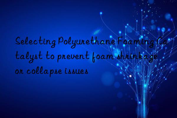 selecting polyurethane foaming catalyst to prevent foam shrinkage or collapse issues