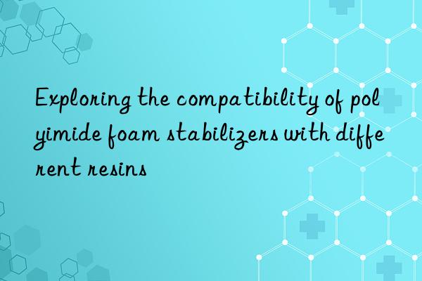exploring the compatibility of polyimide foam stabilizers with different resins