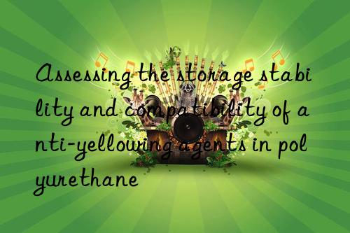assessing the storage stability and compatibility of anti-yellowing agents in polyurethane