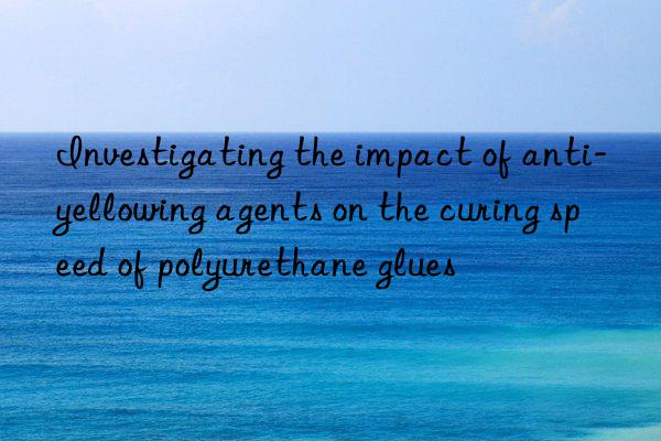 investigating the impact of anti-yellowing agents on the curing speed of polyurethane glues