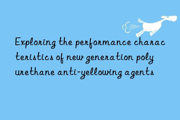 exploring the performance characteristics of new generation polyurethane anti-yellowing agents