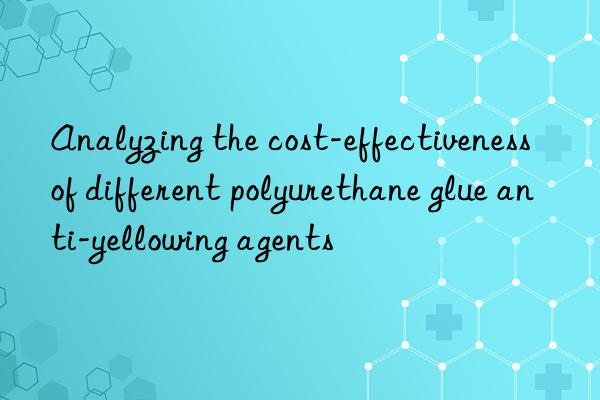 analyzing the cost-effectiveness of different polyurethane glue anti-yellowing agents