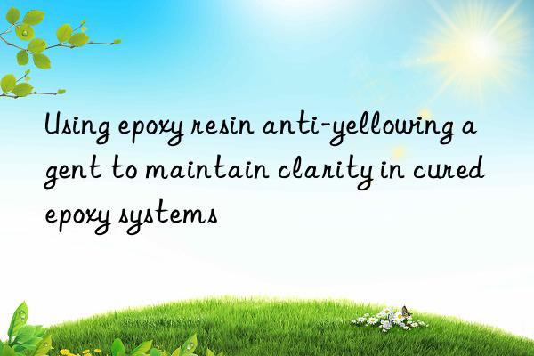 using epoxy resin anti-yellowing agent to maintain clarity in cured epoxy systems
