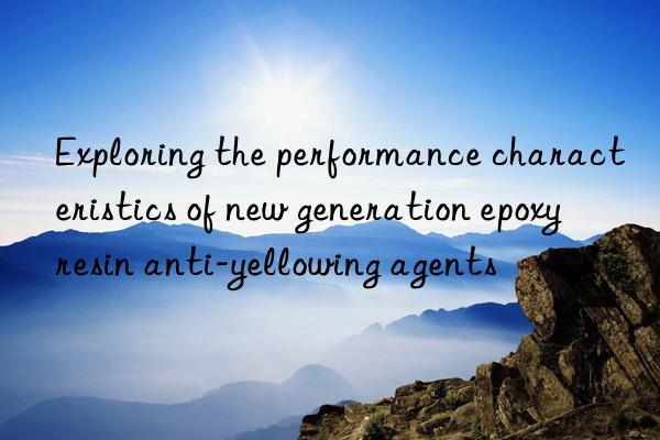 exploring the performance characteristics of new generation epoxy resin anti-yellowing agents