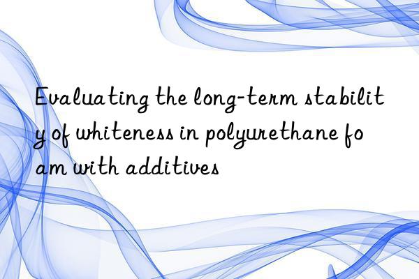 evaluating the long-term stability of whiteness in polyurethane foam with additives
