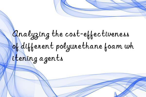 analyzing the cost-effectiveness of different polyurethane foam whitening agents