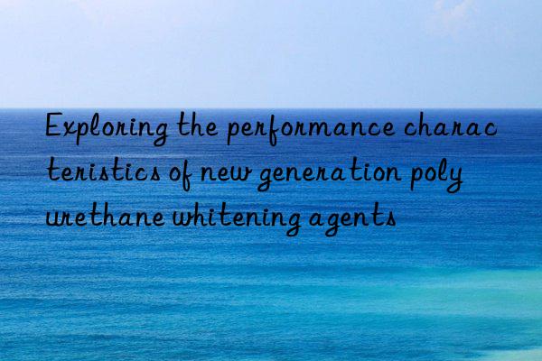 exploring the performance characteristics of new generation polyurethane whitening agents