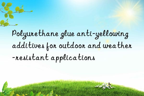 polyurethane glue anti-yellowing additives for outdoor and weather-resistant applications