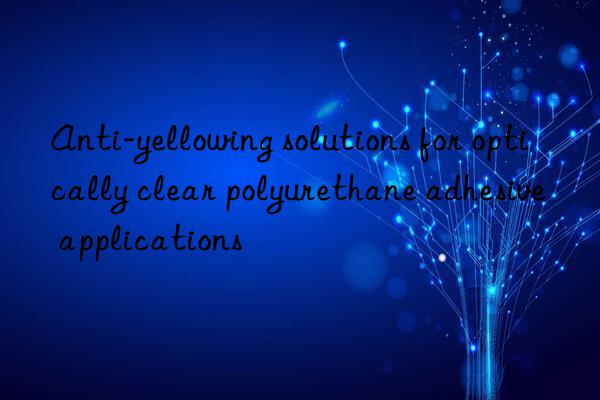 anti-yellowing solutions for optically clear polyurethane adhesive applications