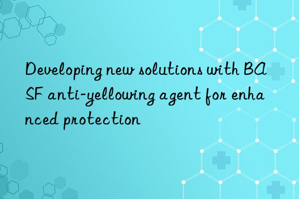 developing new solutions with anti-yellowing agent for enhanced protection