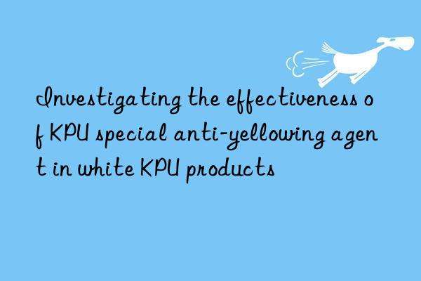 investigating the effectiveness of kpu special anti-yellowing agent in white kpu products