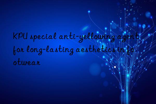 kpu special anti-yellowing agent for long-lasting aesthetics in footwear