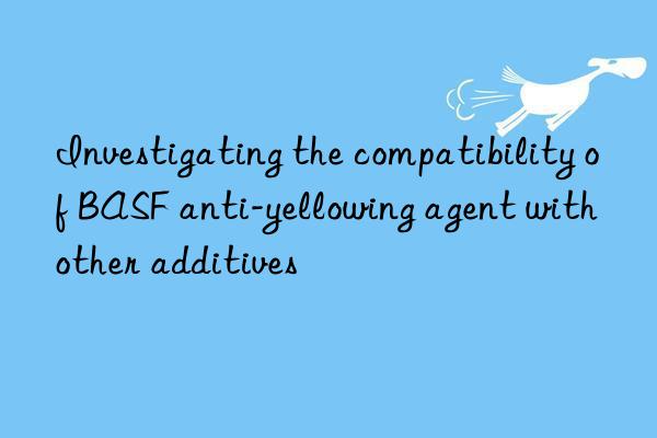 investigating the compatibility of  anti-yellowing agent with other additives