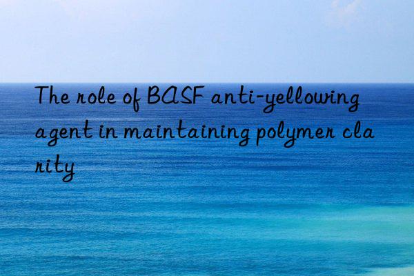 the role of anti-yellowing agent in maintaining polymer clarity