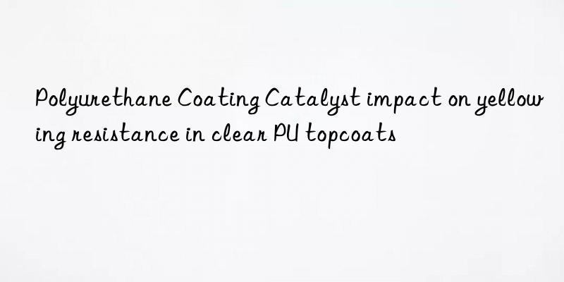 polyurethane coating catalyst impact on yellowing resistance in clear pu topcoats