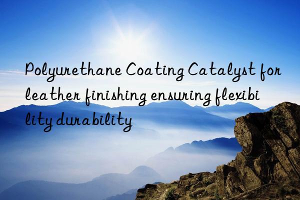 polyurethane coating catalyst for leather finishing ensuring flexibility durability