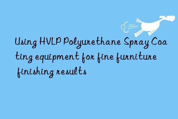 using hvlp polyurethane spray coating equipment for fine furniture finishing results