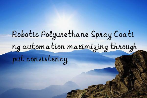 robotic polyurethane spray coating automation maximizing throughput consistency