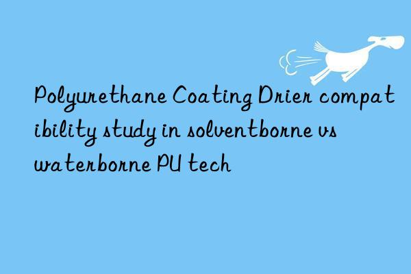 polyurethane coating drier compatibility study in solventborne vs waterborne pu tech