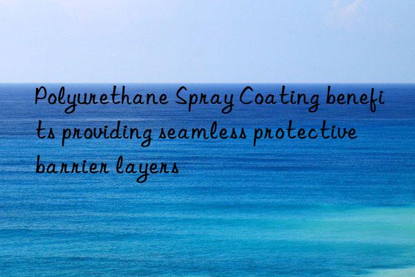 polyurethane spray coating benefits providing seamless protective barrier layers