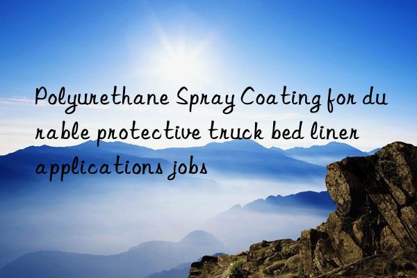 polyurethane spray coating for durable protective truck bed liner applications jobs
