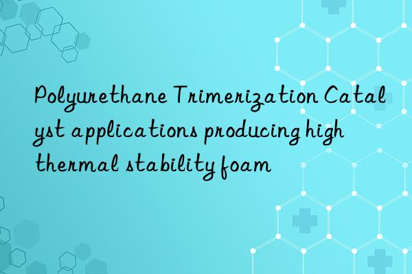 polyurethane trimerization catalyst applications producing high thermal stability foam