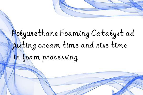 polyurethane foaming catalyst adjusting cream time and rise time in foam processing