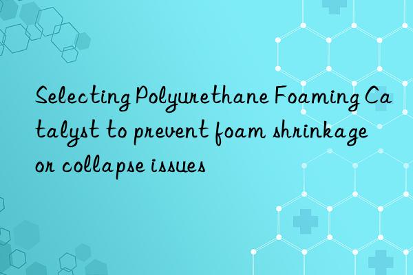 selecting polyurethane foaming catalyst to prevent foam shrinkage or collapse issues