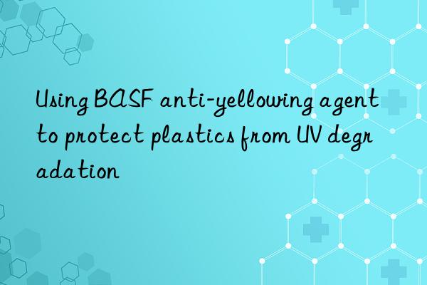 using anti-yellowing agent to protect plastics from uv degradation