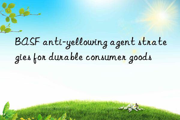 anti-yellowing agent strategies for durable consumer goods