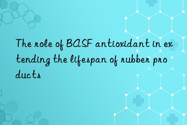 the role of  antioxidant in extending the lifespan of rubber products