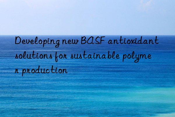 developing new  antioxidant solutions for sustainable polymer production