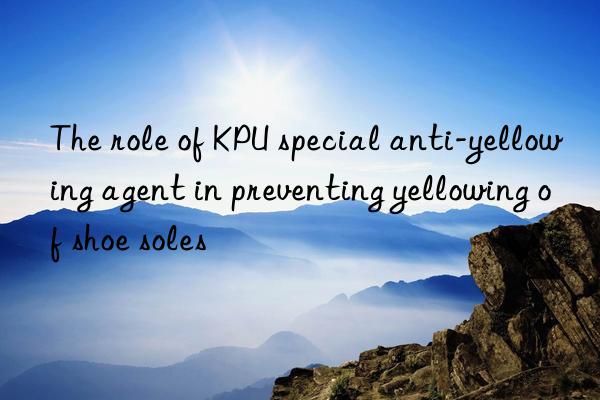 the role of kpu special anti-yellowing agent in preventing yellowing of shoe soles