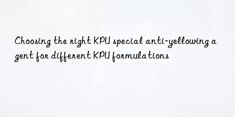 choosing the right kpu special anti-yellowing agent for different kpu formulations