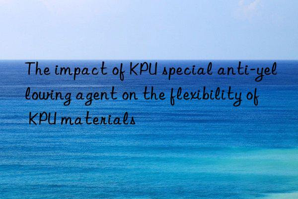 the impact of kpu special anti-yellowing agent on the flexibility of kpu materials