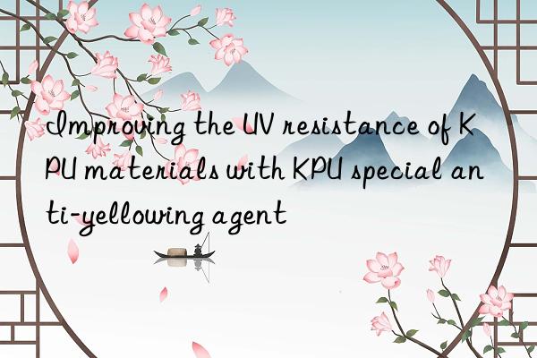 improving the uv resistance of kpu materials with kpu special anti-yellowing agent