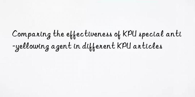 comparing the effectiveness of kpu special anti-yellowing agent in different kpu articles