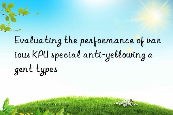 evaluating the performance of various kpu special anti-yellowing agent types