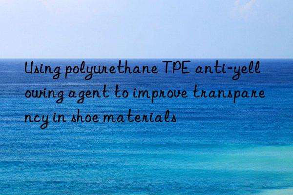 using polyurethane tpe anti-yellowing agent to improve transparency in shoe materials
