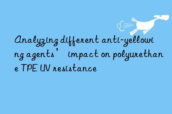 analyzing different anti-yellowing agents’ impact on polyurethane tpe uv resistance