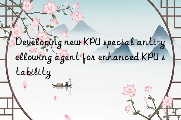 developing new kpu special anti-yellowing agent for enhanced kpu stability
