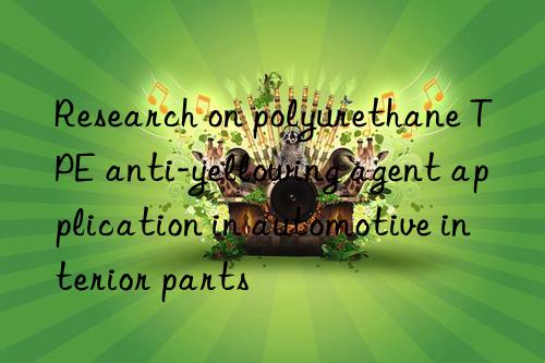 research on polyurethane tpe anti-yellowing agent application in automotive interior parts
