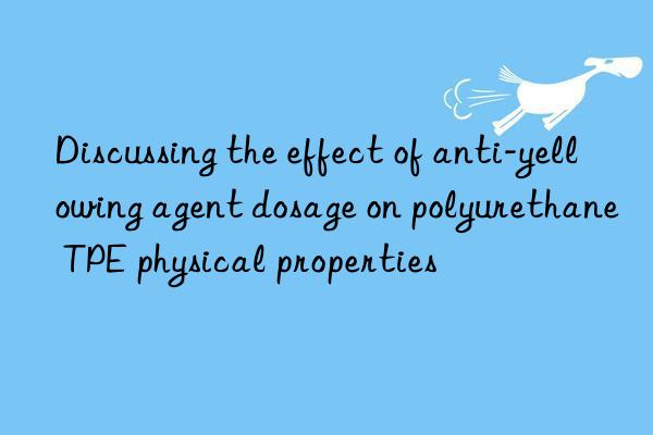 discussing the effect of anti-yellowing agent dosage on polyurethane tpe physical properties
