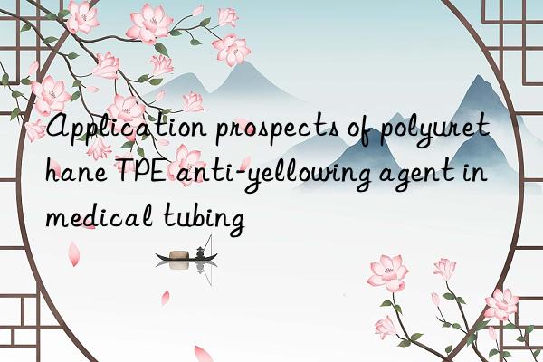application prospects of polyurethane tpe anti-yellowing agent in medical tubing
