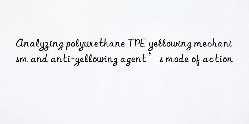 analyzing polyurethane tpe yellowing mechanism and anti-yellowing agent’s mode of action
