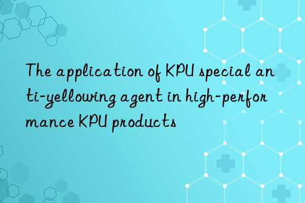 the application of kpu special anti-yellowing agent in high-performance kpu products