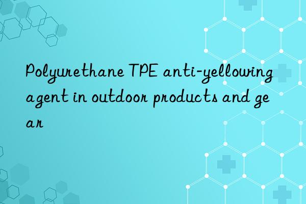 polyurethane tpe anti-yellowing agent in outdoor products and gear